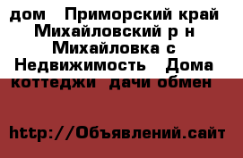 дом - Приморский край, Михайловский р-н, Михайловка с. Недвижимость » Дома, коттеджи, дачи обмен   